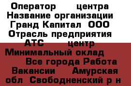 Оператор Call-центра › Название организации ­ Гранд Капитал, ООО › Отрасль предприятия ­ АТС, call-центр › Минимальный оклад ­ 30 000 - Все города Работа » Вакансии   . Амурская обл.,Свободненский р-н